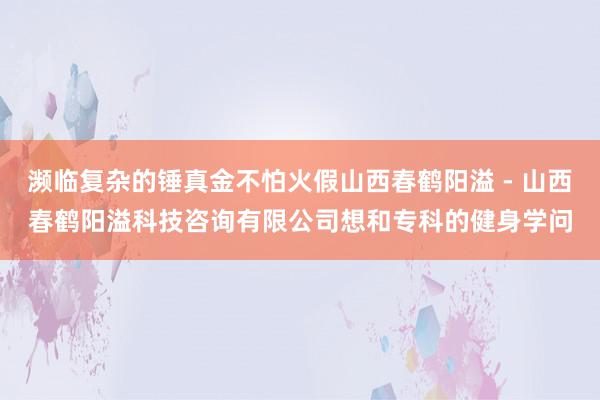 濒临复杂的锤真金不怕火假山西春鹤阳溢 - 山西春鹤阳溢科技咨询有限公司想和专科的健身学问